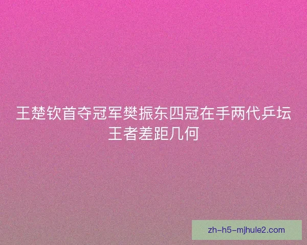 王楚钦首夺冠军樊振东四冠在手两代乒坛王者差距几何
